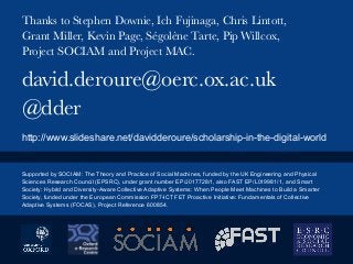 david.deroure@oerc.ox.ac.uk
@dder
Thanks to Stephen Downie, Ich Fujinaga, Chris Lintott,
Grant Miller, Kevin Page, Ségolène Tarte, Pip Willcox,
Project SOCIAM and Project MAC.
http://www.slideshare.net/davidderoure/scholarship-in-the-digital-world
Supported by SOCIAM: The Theory and Practice of Social Machines, funded by the UK Engineering and Physical
Sciences Research Council (EPSRC), under grant number EP/J017728/1, also FAST EP/L019981/1, and Smart
Society: Hybrid and Diversity-Aware Collective Adaptive Systems: When People Meet Machines to Build a Smarter
Society, funded under the European Commission FP7-ICT FET Proactive Initiative: Fundamentals of Collective
Adaptive Systems (FOCAS), Project Reference 600854.
 