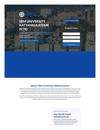 SRM UNIVERSITY
KATTANKULATHUR
(KTR)
SRM University Kattankulathur (KTR) where students receive a world-class
education and gain the skills and knowledge needed to succeed in today's
rapidly-changing world.
Apply now and join us on the path to success!
Apply Now forAdmission 2023-24
Call Now: +919971620695
Enquiry Now
Enter Name *
Enter Email Address *
Enter Mobile Number *
Enquiry Now
About SRM University Kattankulathur
SRM University Kattankulathur (KTR) Campus is the main campus of SRM University, located in Kattankulathur, Chennai, Tamil Nadu,
India. A renowned university, SRM University Chennai sustains the best levels of instruction in the academic fields of engineering and
technology, science and humanities, medicine and health sciences as well as law and business studies. The institution has received
clearance from the University Grants Commission, and the NAAC (National Assessment and Accreditation Council) has rated it A++
It has more than 5,000 students, 200 faculty members, and a number of guest lecturers from other industries. To provide its students the
best chance at becoming confident professionals, SRM University (Kattankulathur Campus) values both academic excellence and the
freedom to experiment with, develop and use cutting-edge teaching methods.
SRM University Kattankulathur
The World Class
Infrastructure!
SRM University's Kattankulathur (KTR) campus is
one of the largest and most technologically advanced
campuses in India. The university has a sprawling
campus of over 250 acres, with world-class
 