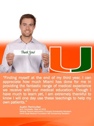 Thank You!
“Finding myself at the end of my third year, I can
appreciate how much Miami has done for me in
providing the fantastic range of medical experience
we receive with our medical education. Though I
have much to learn yet, I am extremely thankful to
know I will one day use these teachings to help my
own patients.”
Austin Perlmutter
M.D. Candidate, Class of 2015
Medical Parents Association Endowed Scholarship Recipient
North Dade Medical Foundation MD Scholarship Recipient
 