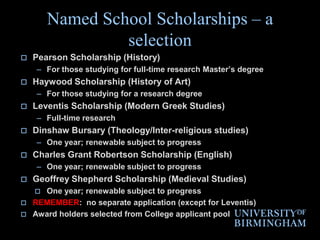 No separate application (award holders selected from College applicant pool) EXCEPT for Leventis, Law LLM & PTA applicantsNamed School Scholarships – a selection Pearson Scholarship (History)For those studying for full-time research Master’s degreeHaywood Scholarship (History of Art)For those studying for a research degreeLeventis Scholarship (Modern Greek Studies)Full-time researchDinshaw Bursary (Theology/Inter-religious studies)One year; renewable subject to progressCharles Grant Robertson Scholarship (English)One year; renewable subject to progressGeoffrey Shepherd Scholarship (Medieval Studies)One year; renewable subject to progressREMEMBER:  no separate application (except for Leventis)Award holders selected from College applicant pool 