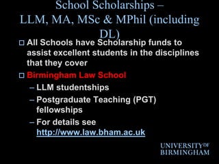 School Scholarships – LLM, MA, MSc & MPhil (including DL)All Schools have Scholarship funds to assist excellent students in the disciplines that they coverBirmingham Law School LLM studentshipsPostgraduate Teaching (PGT) fellowships For details see http://www.law.bham.ac.uk
