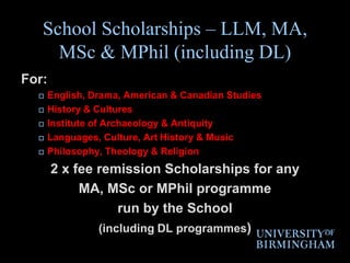 School Scholarships – LLM, MA, MSc & MPhil (including DL)For: English, Drama, American & Canadian StudiesHistory & CulturesInstitute of Archaeology & AntiquityLanguages, Culture, Art History & MusicPhilosophy, Theology & Religion2 x fee remission Scholarships for any MA, MSc or MPhil programme run by the School (including DL programmes)