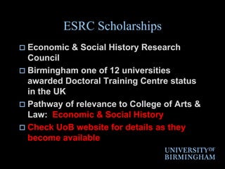 ESRC ScholarshipsEconomic & Social History Research CouncilBirmingham one of 12 universities awarded Doctoral Training Centre status in the UK Pathway of relevance to College of Arts & Law:  Economic & Social HistoryCheck UoB website for details as they become available