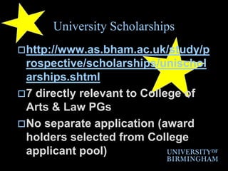 University Scholarshipshttp://www.as.bham.ac.uk/study/prospective/scholarships/unischolarships.shtml7 directly relevant to College of Arts & Law PGsNo separate application (award holders selected from College applicant pool)