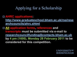 Applying for a ScholarshipAHRC applications: http://www.graduateschool.bham.ac.uk/rsa/researchcouncils/ahrc.shtmlAllapplication forms, references and transcripts must be submitted via e-mail to researchcouncilfunding@contacts.bham.ac.uk by 4 pm (1600), Monday 28 February 2011 to be considered for this competition.