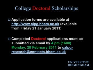 College Doctoral ScholarshipsApplication forms are available at http://www.alpg.bham.ac.uk (available from Friday 21 January 2011)Completed Doctoral applications must be submitted via email by 4 pm (1600) Monday, 28 February 2011 to calpg-research@contacts.bham.ac.uk
