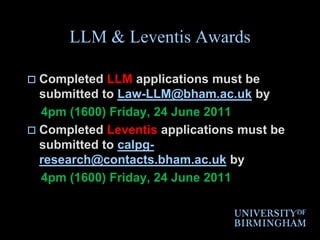 LLM & Leventis AwardsCompleted LLM applications must be submitted to Law-LLM@bham.ac.uk by    4pm (1600) Friday, 24 June 2011Completed Leventis applications must be submitted to calpg-research@contacts.bham.ac.uk by    4pm (1600) Friday, 24 June 2011