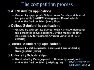 The competition processAHRC Awards applicationsGraded by appropriate Subject Area Panels, which send top percentile to AHRC Management Board, which makes the final decision (early May)College Scholarship applicationsGraded by appropriate Subject Area Panels, which send top percentile to College panel, which makes the final decision (May for Doctoral Awards; June for M-level awards)School Scholarship applicationsGraded by School panels; scrutinised and ratified by College panel (June)University ScholarshipsNominated by College panel to University panel, which makes the final decision (July/August)