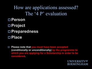 How are applications assessed? The ‘4 P’ evaluationPersonProjectPreparednessPlace Please note that you must have been accepted (conditionally or unconditionally) by the programme to which you are applying for a Scholarship in order to be considered.
