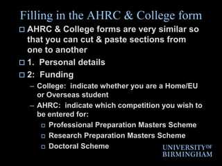 Filling in the AHRC & College formAHRC & College forms are very similar so that you can cut & paste sections from one to another1.  Personal details 2:  FundingCollege:  indicate whether you are a Home/EU or Overseas studentAHRC:  indicate which competition you wish to be entered for: Professional Preparation Masters Scheme Research Preparation Masters Scheme Doctoral Scheme