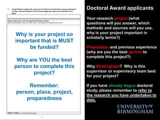 Doctoral Award applicantsYour research project (what questions will you answer, which methods and sources will you use, why is your project important in scholarly terms?)Preparation and previous experience (why are you the best person to complete this project?)Why Birmingham?  Why is this supervisor or supervisory team best for your project?If you have already begun doctoral study, please remember to refer to the research you have undertaken to date.Why is your project so important that is MUST be funded?Why are YOU the best person to complete this project?Remember:  person, place, project, preparedness