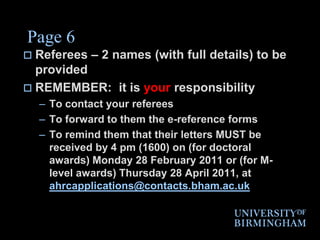 Page 6Referees – 2 names (with full details) to be providedREMEMBER:  it is your responsibility To contact your refereesTo forward to them the e-reference formsTo remind them that their letters MUST be received by 4 pm (1600) on (for doctoral awards) Monday 28 February 2011 or (for M-level awards) Thursday 28 April 2011, at ahrcapplications@contacts.bham.ac.uk