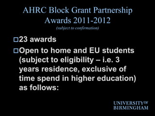 AHRC Block Grant Partnership Awards 2011-2012(subject to confirmation)23 awardsOpen to home and EU students (subject to eligibility – i.e. 3 years residence, exclusive of time spend in higher education) as follows: