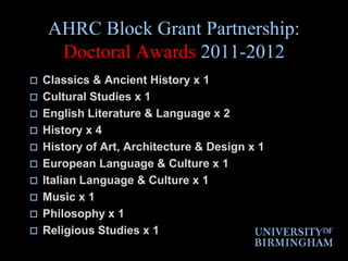 AHRC Block Grant Partnership:  Doctoral Awards 2011-2012Classics & Ancient History x 1Cultural Studies x 1English Literature & Language x 2History x 4History of Art, Architecture & Design x 1European Language & Culture x 1Italian Language & Culture x 1Music x 1Philosophy x 1Religious Studies x 1