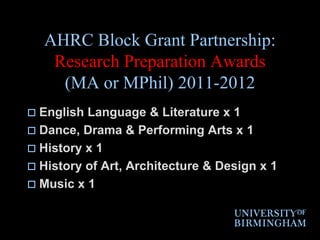 AHRC Block Grant Partnership:Research Preparation Awards (MA or MPhil) 2011-2012English Language & Literature x 1Dance, Drama & Performing Arts x 1History x 1History of Art, Architecture & Design x 1Music x 1