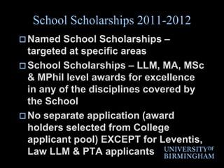 School Scholarships 2011-2012Named School Scholarships – targeted at specific areasSchool Scholarships – LLM, MA, MSc & MPhil level awards for excellence in any of the disciplines covered by the School