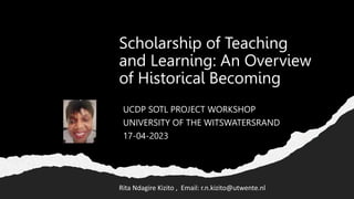 Scholarship of Teaching
and Learning: An Overview
of Historical Becoming
UCDP SOTL PROJECT WORKSHOP
UNIVERSITY OF THE WITSWATERSRAND
17-04-2023
Rita Ndagire Kizito , Email: r.n.kizito@utwente.nl
 