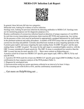MERS-COV Infection Lab Report
In general, these lab tests fall into two categories:
Molecular tests, looking for evidence of active infection.
Serology tests, looking for previous infection by detecting antibodies to MERS CoV. Serology tests
are for monitoring purposes not for diagnostic purposes (11).
Routine confirmation of coronavirus infection based on detection of unique sequences of viral RNA
by real time reverse transcriptase polymerase chain reaction (RT PCR) and sequencing. Any testing
for the presence of this virus must be performed in appropriately equipped laboratories by staff trained
in the pertinent technical and safety procedures. A number of RT PCR assays that are specific for the
coronavirus develop and publish. Currently described tests include an assay targeting upstream of the
E protein gene (upE)1 and assays targeting the open reading frame 1b (ORF 1b) gene1 and the open
reading frame 1a (ORF 1a) gene2. The assay for the upE target is considered highly sensitive, with the
ORF 1a assay considered of equal sensitivity. The ORF 1b assay is considered less sensitive than the
ORF 1a assay but may be more specific (12). ... Show more content on Helpwriting.net ...
A positive result for at least two MERS CoV specific gene targets (upE, ORF1a, ORF1b, N) by real
time RT PCR .
2. A positive RT PCR result for at least one MERS CoV specific gene target [ORF1b (RdRp), N], plus
confirmation by base sequence analysis of the PCR product (Table 1).
3. Diagnosis by serological tests
1) Seroconversion using two serum specimens collected at an interval of at least 14 days.
2) The screening test with ELISA or IFA, and the confirmatory neutralization
... Get more on HelpWriting.net ...
 