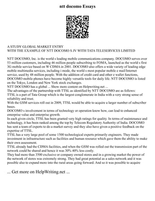 ntt docomo Essays
A STUDY GLOBAL MARKET ENTRY
WITH THE EXAMPLE OF NTT DOCOMO S JV WITH TATA TELESERVICES LIMITED
NTT DOCOMO, Inc. is the world s leading mobile communications company. DOCOMO serves over
53 million customers, including 46 million people subscribing to FOMA, launched as the world s first
3G mobile service based on W CDMA in 2001. DOCOMO also offers a wide variety of leading edge
mobile multimedia services, including i mode, the world s most popular mobile e mail/Internet
service, used by 48 million people. With the addition of credit card and other e wallet functions,
DOCOMO mobile phones have become highly versatile tools for daily life. NTT DOCOMO is listed
on the Tokyo, London and New York stock exchanges.
NTT DOCOMO has a global ... Show more content on Helpwriting.net ...
The advantages of the partnership with TTSL as identified by NTT DOCOMO are as follows:
TTSL is a part of Tata Group which is the largest conglomerate in India with a very strong sense of
reliability and trust.
With the GSM services roll out in 2009, TTSL would be able to acquire a larger number of subscriber
bases.
DOCOMO s involvement in terms of technology or operation know how, can lead to enhanced
enterprise value and enterprise growth.
In each given circle, TTSL has been granted very high ratings for quality. In terms of maintenance and
technology, it has been ranked among the top by Telecom Regulatory Authority of India. DOCOMO
has sent a team of experts to do a market survey and they also have given a positive feedback on the
expertise of TTSL.
TTSL has a very large pool of some 1500 technological experts primarily engineers. They made
investment in infrastructure such as facilities and human resource which gave them the ability to make
their own assessment.
TTSL already had the CDMA facilities, and when the GSM was rolled out the transmission part of the
network could be shared and hence it was 30% 40% less costly.
They had more than 3500 exclusive or company owned stores and in a growing market the power of
the network of stores was extremely strong. They had great potential as a sales network and it was
possible also to expand more into the rural areas going forward. And so it was possible to acquire
... Get more on HelpWriting.net ...
 