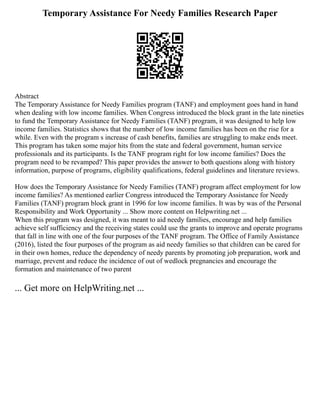 Temporary Assistance For Needy Families Research Paper
Abstract
The Temporary Assistance for Needy Families program (TANF) and employment goes hand in hand
when dealing with low income families. When Congress introduced the block grant in the late nineties
to fund the Temporary Assistance for Needy Families (TANF) program, it was designed to help low
income families. Statistics shows that the number of low income families has been on the rise for a
while. Even with the program s increase of cash benefits, families are struggling to make ends meet.
This program has taken some major hits from the state and federal government, human service
professionals and its participants. Is the TANF program right for low income families? Does the
program need to be revamped? This paper provides the answer to both questions along with history
information, purpose of programs, eligibility qualifications, federal guidelines and literature reviews.
How does the Temporary Assistance for Needy Families (TANF) program affect employment for low
income families? As mentioned earlier Congress introduced the Temporary Assistance for Needy
Families (TANF) program block grant in 1996 for low income families. It was by was of the Personal
Responsibility and Work Opportunity ... Show more content on Helpwriting.net ...
When this program was designed, it was meant to aid needy families, encourage and help families
achieve self sufficiency and the receiving states could use the grants to improve and operate programs
that fall in line with one of the four purposes of the TANF program. The Office of Family Assistance
(2016), listed the four purposes of the program as aid needy families so that children can be cared for
in their own homes, reduce the dependency of needy parents by promoting job preparation, work and
marriage, prevent and reduce the incidence of out of wedlock pregnancies and encourage the
formation and maintenance of two parent
... Get more on HelpWriting.net ...
 