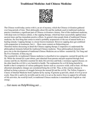 Traditional Medicine And Chinese Medicine
The Chinese world today carries with it, an air of mystery; which the Chinese civilization gathered
over long periods of time. Their philosophy about life and the methods used in traditional medicine
practice constitutes a significant part of Chinese civilization s history. Part of this traditional medicine,
with deep roots in Chinese culture, is the cupping therapy; which has been successfully applied since
ancient times and has immediate positive effects. In general when people think of traditional Chinese
medicine, the first thing that comes to mind is probably acupuncture or the use of natural herbs as a
healing remedy. Cupping therapy is a lesser known treatment. However cupping does get combined
with acupuncture in treatments, but it ... Show more content on Helpwriting.net ...
Therefore before discussing in detail the Chinese cupping therapy is imperative to understand the
philosophical elements behind the traditional Chinese medicine. These philosophical elements that
gave rise to the development of traditional Chinese Medicine are as follow: essential Qi, Yin Yang and
the Five Elements. (China.org.cn)
The essential Qi, in traditional Chinese medicine is classified in two categories: normal Qi and the evil
Qi. While the normal Qi is part inborn, part inherited from parents and part acquired through food
essence and the air, therefore essential for daily life activities and body s resistance against disease; on
the other hand the evil Qi is very harmful to health. The explanation for evil Qi being harmful to
health is that it comprises of various pathogenic factors such as: excessive wind, cold or heat. All these
abnormal atmospheric changes are considered being the evil Qi. Thus, in this context, disease is
defined as being a process of struggle between the normal Qi and the evil Qi. The Yellow Emperor s
Classic of Internal Medicine book explains Qi by saying: If genuine qi prevails, attack of evil qi never
avails. Since Qi is said to be invisible and its role is to act as the motive force in support for all kinds
of life activities, the word Qi itself, in traditional Chinese medicine is translated into English as vital
energy .
... Get more on HelpWriting.net ...
 