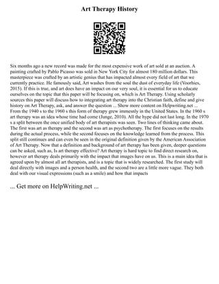 Art Therapy History
Six months ago a new record was made for the most expensive work of art sold at an auction. A
painting crafted by Pablo Picasso was sold in New York City for almost 180 million dollars. This
masterpiece was crafted by an artistic genius that has impacted almost every field of art that we
currently practice. He famously said, Art washes from the soul the dust of everyday life (Voorhies,
2015). If this is true, and art does have an impact on our very soul, it is essential for us to educate
ourselves on the topic that this paper will be focusing on, which is Art Therapy. Using scholarly
sources this paper will discuss how to integrating art therapy into the Christian faith, define and give
history on Art Therapy, ask, and answer the question ... Show more content on Helpwriting.net ...
From the 1940 s to the 1960 s this form of therapy grew immesnly in the United States. In the 1960 s
art therapy was an idea whose time had come (Junge, 2010). All the hype did not last long. In the 1970
s a split between the once unified body of art therapists was seen. Two lines of thinking came about.
The first was art as therapy and the second was art as psychotherapy. The first focuses on the results
during the actual process, while the second focuses on the knowledge learned from the process. This
split still continues and can even be seen in the original definition given by the American Association
of Art Therapy. Now that a definition and background of art therapy has been given, deeper questions
can be asked, such as, Is art therapy effective? Art therapy is hard topic to find direct research on,
however art therapy deals primarily with the impact that images have on us. This is a main idea that is
agreed upon by almost all art therapists, and is a topic that is widely researched. The first study will
deal directly with images and a person health, and the second two are a little more vague. They both
deal with our visual expressions (such as a smile) and how that impacts
... Get more on HelpWriting.net ...
 