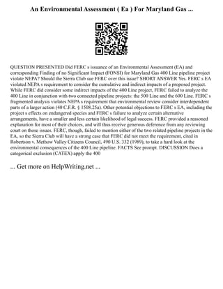 An Environmental Assessment ( Ea ) For Maryland Gas ...
QUESTION PRESENTED Did FERC s issuance of an Environmental Assessment (EA) and
corresponding Finding of no Significant Impact (FONSI) for Maryland Gas 400 Line pipeline project
violate NEPA? Should the Sierra Club sue FERC over this issue? SHORT ANSWER Yes. FERC s EA
violated NEPA s requirement to consider the cumulative and indirect impacts of a proposed project.
While FERC did consider some indirect impacts of the 400 Line project, FERC failed to analyze the
400 Line in conjunction with two connected pipeline projects: the 500 Line and the 600 Line. FERC s
fragmented analysis violates NEPA s requirement that environmental review consider interdependent
parts of a larger action (40 C.F.R. § 1508.25a). Other potential objections to FERC s EA, including the
project s effects on endangered species and FERC s failure to analyze certain alternative
arrangements, have a smaller and less certain likelihood of legal success. FERC provided a reasoned
explanation for most of their choices, and will thus receive generous deference from any reviewing
court on those issues. FERC, though, failed to mention either of the two related pipeline projects in the
EA, so the Sierra Club will have a strong case that FERC did not meet the requirement, cited in
Robertson v. Methow Valley Citizens Council, 490 U.S. 332 (1989), to take a hard look at the
environmental consequences of the 400 Line pipeline. FACTS See prompt. DISCUSSION Does a
categorical exclusion (CATEX) apply the 400
... Get more on HelpWriting.net ...
 