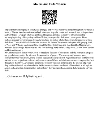 Mecom And Fado Women
The role that women play in society has changed and evolved numerous times throughout our nation s
history. Women have been viewed as both pious and ungodly, chaste and immoral, and both precious
and worthless. However, what has continued to remain constant in the lives of women is the
unchanging feeling of inequality and insufficiency compared to their male counterparts. Those
feelings endured by women are decidedly timeless, no matter what other circumstances exist within
their lives. There are indeed similarities between the lives of the women in Lepore s biography Book
of Ages and Wilson s autobiographical novel Our Nig. Both Frado and Jane Franklin Mecom were
born at a disadvantage because of the sole fact that they were female. They each ... Show more content
on Helpwriting.net ...
As Camp discusses in her book Closer to Freedom, freedom of movement and the restriction of space
are greatly important to the idea and demonstration of power. When women of any race were
restricted in their movement, many of their freedoms became limited. Regional cultures and territorial
societal norms helped determine exactly what responsibilities and duties women were expected to bear
throughout their lives. A woman s geographic location was also imperative to the amount of power
they held within their own households. While men were in fact the heads of household in all regions
across early America, the amount of real authority they possessed concerning daily tasks did vary on
their
... Get more on HelpWriting.net ...
 