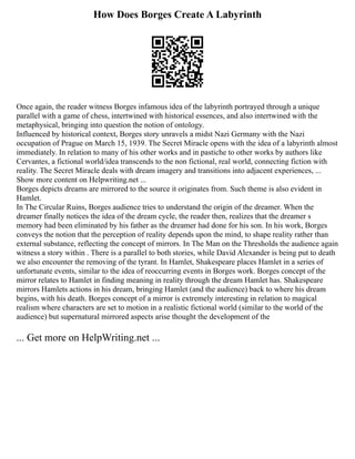 How Does Borges Create A Labyrinth
Once again, the reader witness Borges infamous idea of the labyrinth portrayed through a unique
parallel with a game of chess, intertwined with historical essences, and also intertwined with the
metaphysical, bringing into question the notion of ontology.
Influenced by historical context, Borges story unravels a midst Nazi Germany with the Nazi
occupation of Prague on March 15, 1939. The Secret Miracle opens with the idea of a labyrinth almost
immediately. In relation to many of his other works and in pastiche to other works by authors like
Cervantes, a fictional world/idea transcends to the non fictional, real world, connecting fiction with
reality. The Secret Miracle deals with dream imagery and transitions into adjacent experiences, ...
Show more content on Helpwriting.net ...
Borges depicts dreams are mirrored to the source it originates from. Such theme is also evident in
Hamlet.
In The Circular Ruins, Borges audience tries to understand the origin of the dreamer. When the
dreamer finally notices the idea of the dream cycle, the reader then, realizes that the dreamer s
memory had been eliminated by his father as the dreamer had done for his son. In his work, Borges
conveys the notion that the perception of reality depends upon the mind, to shape reality rather than
external substance, reflecting the concept of mirrors. In The Man on the Thresholds the audience again
witness a story within . There is a parallel to both stories, while David Alexander is being put to death
we also encounter the removing of the tyrant. In Hamlet, Shakespeare places Hamlet in a series of
unfortunate events, similar to the idea of reoccurring events in Borges work. Borges concept of the
mirror relates to Hamlet in finding meaning in reality through the dream Hamlet has. Shakespeare
mirrors Hamlets actions in his dream, bringing Hamlet (and the audience) back to where his dream
begins, with his death. Borges concept of a mirror is extremely interesting in relation to magical
realism where characters are set to motion in a realistic fictional world (similar to the world of the
audience) but supernatural mirrored aspects arise thought the development of the
... Get more on HelpWriting.net ...
 