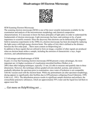 Disadvantages Of Electron Microscopy
SEM Scanning Electron Microscopy
The scanning electron microscope (SEM) is one of the most versatile instruments available for the
examination and analysis of the microstructure morphology and chemical composition
characterizations. It is necessary to know the basic principles of light optics in order to understand the
fundamentals of electron microscopy. Light microscopy has been, and continues to be, of great
importance to scientific research. Since the discovery that electrons can be deflected by the magnetic
field in numerous experiments in the 1890s [1], electron microscopy has been developed by replacing
the light source with high energy electron beam. The radius of Airy disk is defined as the distance
between the first order peak ... Show more content on Helpwriting.net ...
In addition to those signals that are utilized to form an image, a number of other signals are produced
when an electron beam strikes a sample, including the emission of characteristic x rays, Auger
electrons, and cathodoluminescence
3.3 Advantages and disadvantages of SEM
In part, it is true that Scanning electron microscopy (SEM) present a many advantages, the more
important are: (i) higher resolution of visualization microbial biofilms (Walker et al.,
2001) than other imaging techniques, typically 3.5 nm, (ii) able to measure and quantify data in three
dimensions. However, this technique utilizes graded solvents (alcohol, acetone, and xylene) to
gradually dehydrate the specimen prior to examination, since water of hydration is not compatible
with the vacuum used with the electron beam. While any pretreatment can alter specimen morphology,
drying appears to significantly alter biofilms due to EPS polymers collapsing (Fassel Edmiston, 1999;
Little et al., 1991). The dehydration process results in significant sample distortion and artifacts; the
extracellular polymeric substances, which are approximately 95% water and the liquid loss led them to
appear more like
... Get more on HelpWriting.net ...
 