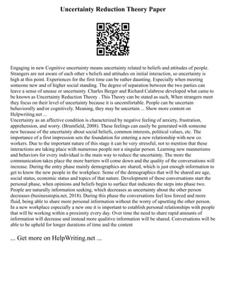 Uncertainty Reduction Theory Paper
Engaging in new Cognitive uncertainty means uncertainty related to beliefs and attitudes of people.
Strangers are not aware of each other s beliefs and attitudes on initial interaction, so uncertainty is
high at this point. Experiences for the first time can be rather daunting. Especially when meeting
someone new and of higher social standing. The degree of separation between the two parties can
leave a sense of unease or uncertainty. Charles Berger and Richard Calabrese developed what came to
be known as Uncertainty Reduction Theory . This Theory can be stated as such, When strangers meet
they focus on their level of uncertainty because it is uncomfortable. People can be uncertain
behaviorally and/or cognitively. Meaning, they may be uncertain ... Show more content on
Helpwriting.net ...
Uncertainty as an affective condition is characterized by negative feeling of anxiety, frustration,
apprehension, and worry. (Brumfield, 2008). These feelings can easily be generated with someone
new because of the uncertainty about social beliefs, common interests, political values, etc. The
importance of a first impression sets the foundation for entering a new relationship with new co
workers. Due to the important nature of this stage it can be very stressful, not to mention that these
interactions are taking place with numerous people not a singular person. Learning new mannerisms
and behaviors for every individual is the main way to reduce the uncertainty. The more the
communication takes place the more barriers will come down and the quality of the conversations will
increase. During the entry phase mainly demographics are shared, which is just enough information to
get to know the new people in the workplace. Some of the demographics that will be shared are age,
social status, economic status and topics of that nature. Development of those conversations start the
personal phase, when opinions and beliefs begin to surface that indicates the steps into phase two.
People are naturally information seeking, which decreases as uncertainty about the other person
decreases (businesstopia.net, 2018). During this phase the conversations feel less forced and more
fluid, being able to share more personal information without the worry of upsetting the other person.
In a new workplace especially a new one it is important to establish personal relationships with people
that will be working within a proximity every day. Over time the need to share rapid amounts of
information will decrease and instead more qualitive information will be shared. Conversations will be
able to be upheld for longer durations of time and the content
... Get more on HelpWriting.net ...
 