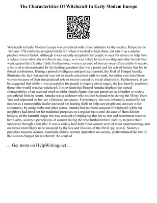 The Characteristics Of Witchcraft In Early Modem Europe
Witchcraft in Early Modem Europe was perceived with mixed attitudes by the society. People in the
16th and 17th centuries accepted witchcraft when it worked to help them, but saw it as a satanic
practice when it failed. Although it was socially acceptable for people to seek for advice or help from
witches, it was taboo for witches to use magic as it was linked to devil worship and other beliefs that
went against the Christian faith. Furthermore, women accused of sorcery were often unable to receive
a fair trial as demonstrated by the leading questions that were posed and the acts of torture that led to
forced confessions. During a period of religious and political turmoil, the Trial of Tempel Anneke
illustrates the fact that society was not so much concerned with the truth, but rather convicted these
women because of their marginalized role in society caused by social disposition. Furthermore, it can
be suggested that while it was acceptable for people to inquire about magic, the law heavily punished
those who would practice witchcraft. It is evident that Tempel Anneke displays the typical
characteristics of an accused witch an older female figure that was perceived as a burden to society
and offered little in return. Anneke was a widower who lost her husband who during the Thirty Years
War and depended on her son s financial assistance. Furthermore, she was informally trained by her
mother as a naturopathic healer and used her healing skills to help cure people and animals in her
community by using herbs and other plants. Anneke had not been accused of witchcraft while her
neighbors had hired her for medicinal purposes on a regular basis until the case of Hans Kholer
because of the harmful magic she was accused of employing that led to fear and resentment towards
her. Lastly, society s perceptions of women during the time furthered their inability to prove their
innocence through a fair trial. It was a widely held belief that women were of weak understanding, and
are hence more likely to be ensnared by the lies and illusions of the Devil (pg. xxxvi). Society s
prejudice towards women, especially elderly women dependent on society, predetermined the fate of
the women charged for witchcraft; the court of
... Get more on HelpWriting.net ...
 