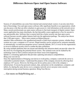Difference Between Open And Open Source Software
Sources of vulnerabilities can come from internal and external attack vectors; it can also stem from
lack of knowledge. Free and open source software offer significate benefits to an organization, which
can also pose a risk that can allow attackers to gain access to vital information on the network server.
Many security professionals use open source software to fast track transport of digital content. Open
source application has many drawbacks, the fact that public source application is free for anyone to
use and possible alter. Software that is custom built has a better security rate than open source
software because security update features built into the application package. The analyst has shown
that 5,300 open source ... Show more content on Helpwriting.net ...
attacked. Data exfiltration is the unauthorized transfer of data from corporate systems, whether those
systems are a user s computer or IT servers. Illegal transfers can be carried out by someone manually
or automatically via malicious programs across a network (Splunk, 2017). It wise for the organization
to invest in different security tools to combat the data exfiltration.
By using multiple platforms that can stream and identifies the intrusion attack can provide values for
the server by investigating the potential threat vectors. The isolated event can be studied by the
technology team to find a solution and prevent future issues from happening.
Splunk is a streaming application that provides capturing and analysis compatibilities.
Bring your own device
Since the implementation of bringing your device to work policy, company s network the server is
vulnerable to potential attacks. I understand the purpose of the company mission by allowing their
employee 24/7 access. However, the bring your device policy pose a risk to the company s
infrastructure. Everyone has personal contacts, data, and picture on the smartphones, computer, and
tablets, by sharing the same device over a company network server can pose some security
interruption during normal business operation. Bring Your Device
... Get more on HelpWriting.net ...
 
