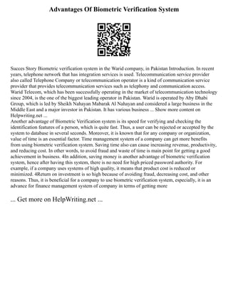 Advantages Of Biometric Verification System
Succes Story Biometric verification system in the Warid company, in Pakistan Introduction. In recent
years, telephone network that has integration services is used. Telecommunication service provider
also called Telephone Company or telecommunication operator is a kind of communication service
provider that provides telecommunication services such as telephony and communication access.
Warid Telecom, which has been successfully operating in the market of telecommunication technology
since 2004, is the one of the biggest leading operator in Pakistan. Warid is operated by Aby Dhabi
Group, which is led by Sheikh Nahayan Mabarak Al Nahayan and considered a large business in the
Middle East and a major investor in Pakistan. It has various business ... Show more content on
Helpwriting.net ...
Another advantage of Biometric Verification system is its speed for verifying and checking the
identification features of a person, which is quite fast. Thus, a user can be rejected or accepted by the
system to database in several seconds. Moreover, it is known that for any company or organization,
value of time is an essential factor. Time management system of a company can get more benefits
from using biometric verification system. Saving time also can cause increasing revenue, productivity,
and reducing cost. In other words, to avoid fraud and waste of time is main point for getting a good
achievement in business. 4In addition, saving money is another advantage of biometric verification
system, hence after having this system, there is no need for high priced password authority. For
example, if a company uses systems of high quality, it means that product cost is reduced or
minimized. 4Return on investment is so high because of avoiding fraud, decreasing cost, and other
reasons. Thus, it is beneficial for a company to use biometric verification system, especially, it is an
advance for finance management system of company in terms of getting more
... Get more on HelpWriting.net ...
 