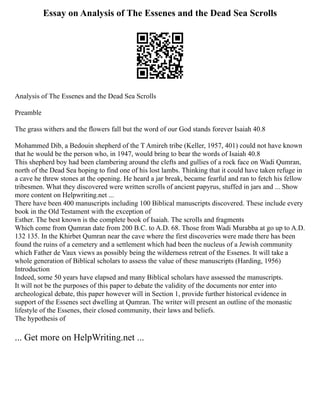 Essay on Analysis of The Essenes and the Dead Sea Scrolls
Analysis of The Essenes and the Dead Sea Scrolls
Preamble
The grass withers and the flowers fall but the word of our God stands forever Isaiah 40.8
Mohammed Dib, a Bedouin shepherd of the T Amireh tribe (Keller, 1957, 401) could not have known
that he would be the person who, in 1947, would bring to bear the words of Isaiah 40.8
This shepherd boy had been clambering around the clefts and gullies of a rock face on Wadi Qumran,
north of the Dead Sea hoping to find one of his lost lambs. Thinking that it could have taken refuge in
a cave he threw stones at the opening. He heard a jar break, became fearful and ran to fetch his fellow
tribesmen. What they discovered were written scrolls of ancient papyrus, stuffed in jars and ... Show
more content on Helpwriting.net ...
There have been 400 manuscripts including 100 Biblical manuscripts discovered. These include every
book in the Old Testament with the exception of
Esther. The best known is the complete book of Isaiah. The scrolls and fragments
Which come from Qumran date from 200 B.C. to A.D. 68. Those from Wadi Murabba at go up to A.D.
132 135. In the Khirbet Qumran near the cave where the first discoveries were made there has been
found the ruins of a cemetery and a settlement which had been the nucleus of a Jewish community
which Father de Vaux views as possibly being the wilderness retreat of the Essenes. It will take a
whole generation of Biblical scholars to assess the value of these manuscripts (Harding, 1956)
Introduction
Indeed, some 50 years have elapsed and many Biblical scholars have assessed the manuscripts.
It will not be the purposes of this paper to debate the validity of the documents nor enter into
archeological debate, this paper however will in Section 1, provide further historical evidence in
support of the Essenes sect dwelling at Qumran. The writer will present an outline of the monastic
lifestyle of the Essenes, their closed community, their laws and beliefs.
The hypothesis of
... Get more on HelpWriting.net ...
 