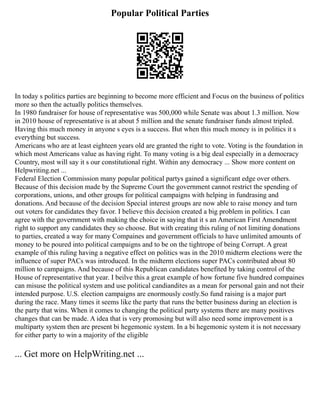 Popular Political Parties
In today s politics parties are beginning to become more efficient and Focus on the business of politics
more so then the actually politics themselves.
In 1980 fundraiser for house of representative was 500,000 while Senate was about 1.3 million. Now
in 2010 house of representative is at about 5 million and the senate fundraiser funds almost tripled.
Having this much money in anyone s eyes is a success. But when this much money is in politics it s
everything but success.
Americans who are at least eighteen years old are granted the right to vote. Voting is the foundation in
which most Americans value as having right. To many voting is a big deal especially in a democracy
Country, most will say it s our constitutional right. Within any democracy ... Show more content on
Helpwriting.net ...
Federal Election Commission many popular political partys gained a significant edge over others.
Because of this decision made by the Supreme Court the government cannot restrict the spending of
corporations, unions, and other groups for political campaigns with helping in fundrasing and
donations. And because of the decision Special interest groups are now able to raise money and turn
out voters for candidates they favor. I believe this decision created a big problem in politics. I can
agree with the government with making the choice in saying that it s an American First Amendment
right to support any candidates they so choose. But with creating this ruling of not limiting donations
to parties, created a way for many Compaines and government officials to have unlimited amounts of
money to be poured into political campaigns and to be on the tightrope of being Corrupt. A great
example of this ruling having a negative effect on politics was in the 2010 midterm elections were the
influence of super PACs was introduced. In the midterm elections super PACs contributed about 80
million to campaigns. And because of this Republican candidates benefited by taking control of the
House of representative that year. I beilve this a great example of how fortune five hundred compaines
can misuse the political system and use political candiandites as a mean for personal gain and not their
intended purpose. U.S. election campaigns are enormously costly.So fund raising is a major part
during the race. Many times it seems like the party that runs the better business during an election is
the party that wins. When it comes to changing the political party systems there are many positives
changes that can be made. A idea that is very promosing but will also need some improvement is a
multiparty system then are present bi hegemonic system. In a bi hegemonic system it is not necessary
for either party to win a majority of the eligible
... Get more on HelpWriting.net ...
 