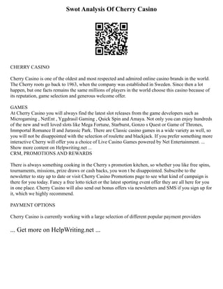 Swot Analysis Of Cherry Casino
CHERRY CASINO
Cherry Casino is one of the oldest and most respected and admired online casino brands in the world.
The Cherry roots go back to 1963, when the company was established in Sweden. Since then a lot
happen, but one facts remains the same millions of players in the world choose this casino because of
its reputation, game selection and generous welcome offer.
GAMES
At Cherry Casino you will always find the latest slot releases from the game developers such as
Microgaming , NetEnt , Yggdrasil Gaming , Quick Spin and Amaya. Not only you can enjoy hundreds
of the new and well loved slots like Mega Fortune, Starburst, Gonzo s Quest or Game of Thrones,
Immportal Romance II and Jurassic Park. There are Classic casino games in a wide variety as well, so
you will not be disappointed with the selection of roulette and blackjack. If you prefer something more
interactive Cherry will offer you a choice of Live Casino Games powered by Net Entertainment. ...
Show more content on Helpwriting.net ...
CRM, PROMOTIONS AND REWARDS
There is always something cooking in the Cherry s promotion kitchen, so whether you like free spins,
tournaments, missions, prize draws or cash backs, you won t be disappointed. Subscribe to the
newsletter to stay up to date or visit Cherry Casino Promotions page to see what kind of campaign is
there for you today. Fancy a free lotto ticket or the latest sporting event offer they are all here for you
in one place. Cherry Casino will also send out bonus offers via newsletters and SMS if you sign up for
it, which we highly recommend.
PAYMENT OPTIONS
Cherry Casino is currently working with a large selection of different popular payment providers
... Get more on HelpWriting.net ...
 