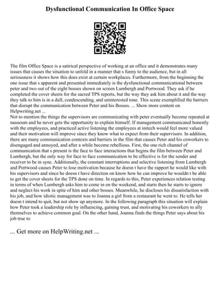 Dysfunctional Communication In Office Space
The film Office Space is a satirical perspective of working at an office and it demonstrates many
issues that causes the situation to unfold in a manner that s funny to the audience, but in all
seriousness it shows how this does exist at certain workplaces. Furthermore, from the beginning the
one issue that s apparent and presented immediately is the dysfunctional communicational between
peter and two out of the eight bosses shown on screen Lumbergh and Portwood. They ask if he
completed the cover sheets for the sacred TPS reports, but the way they ask him about it and the way
they talk to him is in a dull, condescending, and uninterested tone. This scene exemplified the barriers
that disrupt the communication between Peter and his Bosses. ... Show more content on
Helpwriting.net ...
Not to mention the things the supervisors are communicating with peter eventually become repeated at
nauseum and he never gets the opportunity to explain himself. If management communicated honestly
with the employees, and practiced active listening the employees at initech would feel more valued
and their motivation will improve since they know what to expect from their supervisors. In addition,
there are many communication contexts and barriers in the film that causes Peter and his coworkers to
disengaged and annoyed, and after a while become rebellious. First, the one rich channel of
communication that s present is the face to face interactions that begins the film between Peter and
Lumbergh, but the only way for face to face communication to be effective is for the sender and
receiver to be in sync. Additionally, the constant interruptions and selective listening from Lumbergh
and Portwood causes Peter to lose motivation because he doesn t have the rapport he would like with
his supervisors and since he doesn t have direction on know how he can improve he wouldn t be able
to get the cover sheets for the TPS done on time. In regards to this, Peter experiences relation testing
in terms of when Lumbergh asks him to come in on the weekend, and starts then he starts to ignore
and neglect his work in spite of him and other bosses. Meanwhile, he discloses his dissatisfaction with
his job, and how idiotic management was to Joanna a girl from a restaurant he went to. He tells her
doesn t intend to quit, but not show up anymore. In the following paragraph this situation will explain
how Peter took a leadership role by influencing, gaining trust, and motivating his coworkers to ally
themselves to achieve common goal. On the other hand, Joanna finds the things Peter says about his
job true to
... Get more on HelpWriting.net ...
 