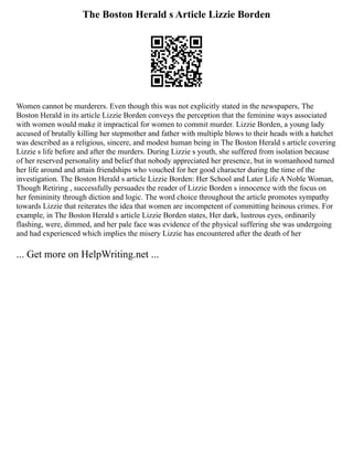 The Boston Herald s Article Lizzie Borden
Women cannot be murderers. Even though this was not explicitly stated in the newspapers, The
Boston Herald in its article Lizzie Borden conveys the perception that the feminine ways associated
with women would make it impractical for women to commit murder. Lizzie Borden, a young lady
accused of brutally killing her stepmother and father with multiple blows to their heads with a hatchet
was described as a religious, sincere, and modest human being in The Boston Herald s article covering
Lizzie s life before and after the murders. During Lizzie s youth, she suffered from isolation because
of her reserved personality and belief that nobody appreciated her presence, but in womanhood turned
her life around and attain friendships who vouched for her good character during the time of the
investigation. The Boston Herald s article Lizzie Borden: Her School and Later Life A Noble Woman,
Though Retiring , successfully persuades the reader of Lizzie Borden s innocence with the focus on
her femininity through diction and logic. The word choice throughout the article promotes sympathy
towards Lizzie that reiterates the idea that women are incompetent of committing heinous crimes. For
example, in The Boston Herald s article Lizzie Borden states, Her dark, lustrous eyes, ordinarily
flashing, were, dimmed, and her pale face was evidence of the physical suffering she was undergoing
and had experienced which implies the misery Lizzie has encountered after the death of her
... Get more on HelpWriting.net ...
 