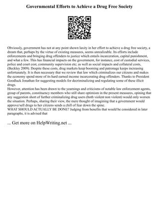 Governmental Efforts to Achieve a Drug Free Society
Obviously, government has not at any point shown laxity in her effort to achieve a drug free society, a
dream that, perhaps by the virtue of existing measures, seems unrealizable. Its efforts include
enforcements and bringing drug offenders to justice which entails incarceration, capital punishment,
and what a few. This has financial impacts on the government, for instance, cost of custodial services,
police and court cost, community supervision etc; as well as social impacts and collateral costs,
(Beckley 2009). Despite these costs, drug markets keep booming and patronage keeps increasing
unfortunately. It is then necessary that we review that law which criminalizes our citizens and makes
the economy spend more of its hard earned income incarcerating drug offenders. Thanks to President
Goodluck Jonathan for suggesting models for decriminalizing and regulating some of these illicit
drugs.
However, attention has been drawn to the yearnings and criticisms of notable law enforcement agents,
group of parents, constituency members who still share optimism in the present measures, opining that
any suggestion short of further criminalizing drug users (both violent non violent) would only worsen
the situation. Perhaps, sharing their view, the mere thought of imagining that a government would
approve/sell drugs to her citizens sends a chill of fear down the spine.
WHAT SHOULD ACTUALLY BE DONE? Judging from benefits that would be considered in later
paragraphs, it is advised that
... Get more on HelpWriting.net ...
 