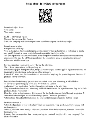 Essay about Interview preparation
Interview Project Report
Your name:
Your partner s name:
PART 1. IntervieweE report
Name of the company: Ritz Carlton
Note: The company must be the organization you chose for your Media Case Project.
Interview preparation
Complete the following:
Your spokesperson function in the company. Explain why this spokesperson is best suited to handle
this specific interview, based on the information provided by the journalist.
The spokesperson is the CEO because he is the best person to handle each question because of the
company, in this case the CEO is required since the journalist is going to ask about the company
culture and sensitive questions.
Key messages that you want to convey during the interview.
The ... Show more content on Helpwriting.net ...
national newspaper, trade publication, blog). Explain why you feel this type of organization would be
interested in interviewing a spokesperson of the company.
It s the BBC News, and the channel news is interested on acquiring the general inquiries for the food
products for the customers.
Purpose of the interview (e.g. product announcement, event, new leadership, CSR initiative)
To answer the general inquiry about food product in Mc Donalds
Audience of your publication. Explain the audience s interest in the interview.
They want to know how what s happening inside Mc Donalds and the ingredients that they use in their
products. Interview question 1:
How does it feel to be the number 1 in terms of the fast food restaurant chain? Interview question 2:
What kind of beef did you use inside the burger patties? Interview question 3:
What did you think about the rumors on the soap inside the coca cola drinks that you serve?
Interview question 4:
Which food products is your best sellers? Interview question 5. Trap question, not to be shared with
the interviewee.
What do you think about obesity? Interview question 6. Unexpected question, not to be shared with
the interviewee.
Recently there are many fast food chains growing, do you think it might affect your company? Post
interview debrief
 