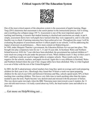 Critical Aspects Of The Education System
One of the most critical aspects of the education system is the assessment of pupils learning. Biggs
Tang (2011) determine that assessment is the senior partner in the instructional process. Get it wrong,
and everything else collapses (page 195 7). Assessment is one of the most important aspects of
teaching and learning, it ensures that student learning is checked and conclusions are made, to put it
simply, assessment shows how well pupils have learned what they were supposed to, and it is the only
feasible way to check if learning outcomes have been achieved or not. Throughout this essay I will be
evaluating the purpose of assessment and how it effects pupils in our schools, I will be addressing the
impact of pressure on performance, ... Show more content on Helpwriting.net ...
In 1998, under Margaret Thatcher s government, the Education Reform Act was put into place. This
brought into play compulsory tests for our 7, 11 and 14 year olds. In Scotland, Wales and Northern
Ireland however, SATs for 7 year olds have been abolished, the government has realised children at 7
were much too young to be put under the pressure of tests. When children reach 11 they sit their year 6
SAT s and these results are used in league tables to compare schools. These results can be very
negative for the schools, teachers, and pupils involved. Again this is very different in Scotland, Wales
and Northern Ireland where the year 6 Sat s league tables have been abolished. Why is it that England
is so out of kilter with the rest of the United Kingdom?
In 2003, the QCA asked primary school teachers how long they spent on average each week preparing
children for their year 6 sat s. Shockingly they found that 10 hours a week was spent preparing
children for the end of year SATs and between Christmas and May, schools spend nearly 50% of their
teaching time coaching children. This leaves very little time to teach anything other than the topics
needed to pass the tests. Pupils become very demotivated and stressed with the pressure of failure.
This was shown quite movingly when the BBC Panorama team interviewed a year 6 student, the 11
year old told interviewers: I m really scared about my SATs, the head teacher came and talked to us
about our
... Get more on HelpWriting.net ...
 
