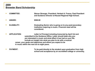2009 Brewster Band Scholarship COMMITTEE: Steven Stranger, President; Herbert A. France, Past President  and Guidance Director at Nauset Regional High School. AWARD: $500.00 ELIGIBILITY: Graduating Senior who is going on to any post-secondary  institution majoring in music. Financial need will be  considered. APPLICATION: Letter to Principal including transcript by April 3rd and  submitted to the Guidance Office. Letter should state why you  are interested in music and what effect it has had on your life.  Include an insight into what you plan to do with a musical  career, your goals and objectives and where you expect to be  in music within the next six to eight years. PAYMENT: To be paid directly to the student upon graduation from high  school and acceptance by an accredited college or university. 