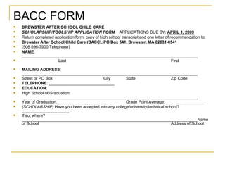 BACC FORM BREWSTER AFTER SCHOOL CHILD CARE SCHOLARSHIP/TOOLSHIP APPLICATION FORM   APPLICATIONS DUE BY:  APRIL 1, 2009 Return completed application form, copy of high school transcript and one letter of recommendation to: Brewster After School Child Care (BACC), PO Box 541, Brewster, MA 02631-0541 (508 896-7900 Telephone) NAME : ______________________________________________________________________________ Last First MAILING ADDRESS : ______________________________________________________________________________ Street or PO Box City State Zip Code TELEPHONE : _____________________________ EDUCATION : High School of Graduation: ______________________________________________________________________________ Year of Graduation: ________________________ Grade Point Average: _________________ (SCHOLARSHIP)  Have you been accepted into any college/university/technical school? _____________________ If so, where? ______________________________________________________________________________Name of School Address of School 