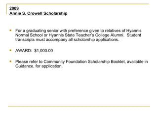 2009 Annie S. Crowell Scholarship For a graduating senior with preference given to relatives of Hyannis Normal School or Hyannis State Teacher’s College Alumni.  Student transcripts must accompany all scholarship applications. AWARD:  $1,000.00 Please refer to Community Foundation Scholarship Booklet, available in Guidance, for application. 