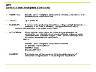 2009  Brewster Career Firefighters Scholarship COMMITTEE: Brewster Career Firefighters Scholarship Committee and a member of the  Nauset Regional High School staff AWARD: Up to $1,000.00 ELIGIBILITY: A member of the graduating class of Nauset Regional High School who is  a resident of the Town of Brewster.  The applicant should plan to  continue their education in the public service fields. APPLICATION: Please include a letter stating the reason you are requesting the  scholarship, your intended school program of study, and career goals.  Letters should be submitted by April 3, 2009.  Student transcripts must  accompany all scholarship applications. Mail to:   Brewster Career Firefighters Scholarship Committee c/o Brewster Fire Department 1657 Main Street Brewster, MA 02631 PAYMENT: The scholarship will be awarded in full to the student/school of  attendance upon graduation of Nauset Regional High School. 