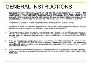 GENERAL INSTRUCTIONS RETURN ONE (only) COMPLETED FINANCIAL STATEMENT TO THE GUIDANCE SECRETARY.  NO APPLICATION WILL BE CONSIDERED WITHOUT THIS FINANCIAL FORM. Copy of Student Aid Report (from FAFSA) with Family Estimated Family Contribution (EFC) noted needs to be attached.  When student’s financial aid package is received from college that needs to be submitted also.   This form does not go into every scholarship.  Just one to be turned in to Guidance. Please read “ELIGIBILITY” section of each scholarship carefully to make sure you qualify. Explanation of terms: “IN WRITING” means that you are to write a letter stating the reasons you feel you should be considered for this scholarship–need, goals, academic standing, etc.  4. Pay strict attention to directions regarding letters of reference.  Be sure to include  ALL  requested material, including application forms.  If these are not included, your application will not be considered.  Letters must be typed or completed on a computer.   Only include what the committee asks for, do not attach anything else. 5. At the  top  of  each letter being written,  please indicate the name of the scholarship for which you are applying.  Your name should be in the  upper right hand corner   of each application.  (See example in front of book)  Letters must be typed or completed on a computer.  Don’t use pencil for any part of your application package. 6. Those applications that are to be  addressed to the Principal  should be  given to the Guidance   Secretary .  Please do not put these applications in envelopes , but be sure to staple multiple pages together.  No paper clips. 
