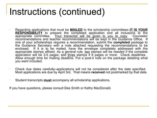 Instructions (continued) Regarding applications that must be  MAILED  to the scholarship committees– IT IS YOUR RESPONSIBILITY  to prepare the completed application and all inclusions to the appropriate committee.  Your transcript will be given to you to copy .  Counselor recommendations and teacher recommendations will be kept in the Guidance Office.  If one of your scholarships requires a recommendation, submit the  completed  package to the Guidance Secretary with a note attached requesting the recommendations to be enclosed.  If it is to be mailed, have the envelope completely addressed with the appropriate stamps affixed. As a general rule,  two  stamps will be needed if the complete application will be 3-5 pages; add  three  stamps if 6 pages or more.  Check deadlines.  Allow enough time for mailing deadline. Put a post-it note on the package detailing what you want included. Check due dates carefully–applications will not be considered after the date specified.  Most applications are due by April 3rd.  That means  received  not postmarked by that date. Student transcripts  must  accompany all scholarship applications. If you have questions, please consult Dee Smith or Kathy MacDonald. 