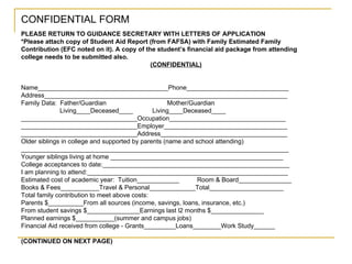 CONFIDENTIAL FORM PLEASE RETURN TO GUIDANCE SECRETARY WITH LETTERS OF APPLICATION *Please attach copy of Student Aid Report (from FAFSA) with Family Estimated Family Contribution (EFC noted on it). A copy of the student’s financial aid package from attending college needs to be submitted also. (CONFIDENTIAL) Name_____________________________________Phone_____________________________ Address_____________________________________________________________________ Family Data:  Father/Guardian   Mother/Guardian Living____Deceased____  Living____Deceased____ _________________________________Occupation_________________________________ _________________________________Employer___________________________________ _________________________________Address____________________________________ Older siblings in college and supported by parents (name and school attending) ____________________________________________________________________________ Younger siblings living at home _________________________________________________ College acceptances to date:_____________________________________________________ I am planning to attend:_________________________________________________________ Estimated cost of academic year:  Tuition____________ Room & Board_______________ Books & Fees___________Travel & Personal_____________Total_____________________ Total family contribution to meet above costs: Parents $__________From all sources (income, savings, loans, insurance, etc.) From student savings $_______________Earnings last l2 months $_______________ Planned earnings $___________(summer and campus jobs) Financial Aid received from college - Grants_________Loans________Work Study______ (CONTINUED ON NEXT PAGE) 