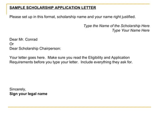 SAMPLE SCHOLARSHIP APPLICATION LETTER Please set up in this format, scholarship name and your name right justified. Type the Name of the Scholarship Here Type Your Name Here Dear Mr. Conrad Or Dear Scholarship Chairperson: Your letter goes here.  Make sure you read the Eligibility and Application Requirements before you type your letter.  Include everything they ask for. Sincerely, Sign your legal name 